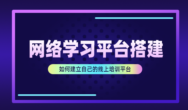 网络学习平台搭建，如何建立自己的线上培训平台